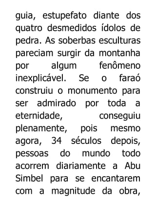 guia, estupefato diante dos
quatro desmedidos ídolos de
pedra. As soberbas esculturas
pareciam surgir da montanha
por
algum
fenômeno
inexplicável. Se o faraó
construiu o monumento para
ser admirado por toda a
eternidade,
conseguiu
plenamente, pois mesmo
agora, 34 séculos depois,
pessoas do mundo todo
acorrem diariamente a Abu
Simbel para se encantarem
com a magnitude da obra,

 