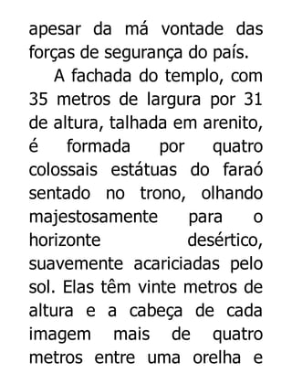 apesar da má vontade das
forças de segurança do país.
A fachada do templo, com
35 metros de largura por 31
de altura, talhada em arenito,
é
formada
por
quatro
colossais estátuas do faraó
sentado no trono, olhando
majestosamente
para
o
horizonte
desértico,
suavemente acariciadas pelo
sol. Elas têm vinte metros de
altura e a cabeça de cada
imagem mais de quatro
metros entre uma orelha e

 