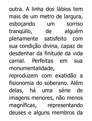 outra. A linha dos lábios tem
mais de um metro de largura,
esboçando
um
sorriso
tranqüilo,
de
alguém
plenamente satisfeito com
sua condição divina, capaz de
desdenhar da finitude da vida
carnal. Perfeitas em sua
monumentalidade,
reproduzem com exatidão a
fisionomia do soberano. Além
delas, há uma série de
imagens menores, não menos
magníficas,
representando
deuses e alguns membros da

 