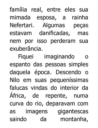 família real, entre eles sua
mimada esposa, a rainha
Nefertari. Algumas peças
estavam danificadas, mas
nem por isso perderam sua
exuberância.
Fiquei
imaginando
o
espanto das pessoas simples
daquela época. Descendo o
Nilo em suas pequeníssimas
falucas vindas do interior da
África, de repente, numa
curva do rio, deparavam com
as
imagens
gigantescas
saindo
da
montanha,

 