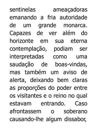 sentinelas
ameaçadoras
emanando a fria autoridade
de um grande monarca.
Capazes de ver além do
horizonte em sua eterna
contemplação, podiam ser
interpretadas
como
uma
saudação de boas-vindas,
mas também um aviso de
alerta, deixando bem claras
as proporções do poder entre
os visitantes e o reino no qual
estavam
entrando.
Caso
afrontassem
o
soberano
causando-lhe algum dissabor,

 
