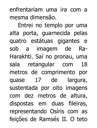 enfrentariam uma ira com a
mesma dimensão.
Entrei no templo por uma
alta porta, guarnecida pelas
quatro estátuas gigantes e
sob a imagem de RaHarakhti. Saí no pronau, uma
sala retangular com 18
metros de comprimento por
quase
17
de
largura,
sustentada por oito imagens
com dez metros de altura,
dispostas em duas fileiras,
representando Osíris com as
feições de Ramsés II. O teto

 