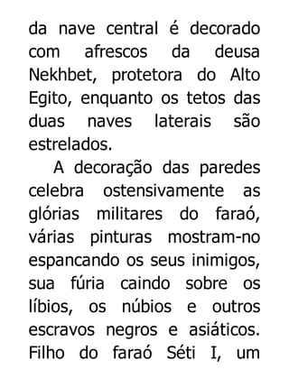 da nave central é decorado
com afrescos da deusa
Nekhbet, protetora do Alto
Egito, enquanto os tetos das
duas naves laterais são
estrelados.
A decoração das paredes
celebra ostensivamente as
glórias militares do faraó,
várias pinturas mostram-no
espancando os seus inimigos,
sua fúria caindo sobre os
líbios, os núbios e outros
escravos negros e asiáticos.
Filho do faraó Séti I, um

 