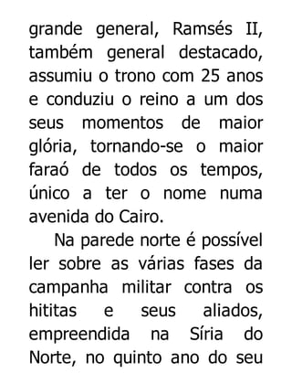 grande general, Ramsés II,
também general destacado,
assumiu o trono com 25 anos
e conduziu o reino a um dos
seus momentos de maior
glória, tornando-se o maior
faraó de todos os tempos,
único a ter o nome numa
avenida do Cairo.
Na parede norte é possível
ler sobre as várias fases da
campanha militar contra os
hititas
e
seus
aliados,
empreendida na Síria do
Norte, no quinto ano do seu

 