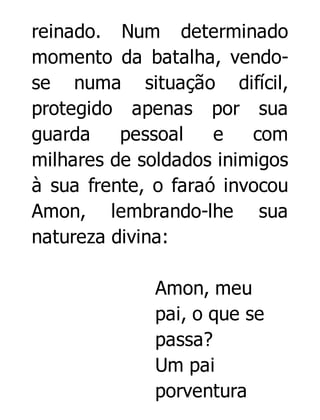 reinado. Num determinado
momento da batalha, vendose numa situação difícil,
protegido apenas por sua
guarda
pessoal
e
com
milhares de soldados inimigos
à sua frente, o faraó invocou
Amon, lembrando-lhe sua
natureza divina:
Amon, meu
pai, o que se
passa?
Um pai
porventura

 