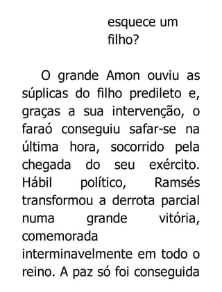 esquece um
filho?
O grande Amon ouviu as
súplicas do filho predileto e,
graças a sua intervenção, o
faraó conseguiu safar-se na
última hora, socorrido pela
chegada do seu exército.
Hábil
político,
Ramsés
transformou a derrota parcial
numa
grande
vitória,
comemorada
interminavelmente em todo o
reino. A paz só foi conseguida

 