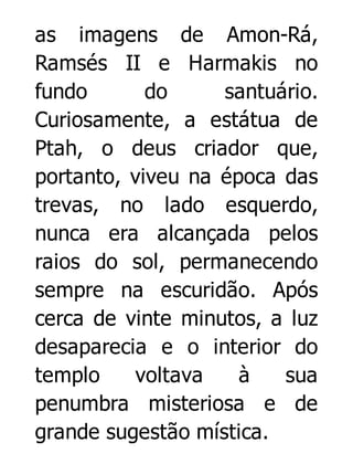 as imagens de Amon-Rá,
Ramsés II e Harmakis no
fundo
do
santuário.
Curiosamente, a estátua de
Ptah, o deus criador que,
portanto, viveu na época das
trevas, no lado esquerdo,
nunca era alcançada pelos
raios do sol, permanecendo
sempre na escuridão. Após
cerca de vinte minutos, a luz
desaparecia e o interior do
templo
voltava
à
sua
penumbra misteriosa e de
grande sugestão mística.

 