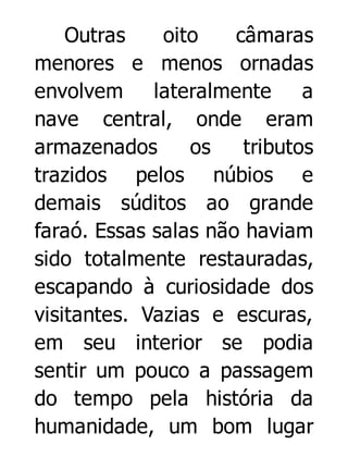 Outras
oito
câmaras
menores e menos ornadas
envolvem lateralmente a
nave central, onde eram
armazenados
os
tributos
trazidos pelos núbios e
demais súditos ao grande
faraó. Essas salas não haviam
sido totalmente restauradas,
escapando à curiosidade dos
visitantes. Vazias e escuras,
em seu interior se podia
sentir um pouco a passagem
do tempo pela história da
humanidade, um bom lugar

 