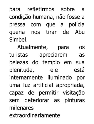 para refletirmos sobre a
condição humana, não fosse a
pressa com que a polícia
queria nos tirar de Abu
Simbel.
Atualmente,
para
os
turistas
apreciarem
as
belezas do templo em sua
plenitude,
ele
está
internamente iluminado por
uma luz artificial apropriada,
capaz de permitir visitação
sem deteriorar as pinturas
milenares
extraordinariamente

 