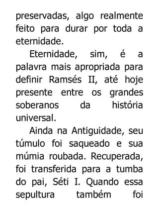 preservadas, algo realmente
feito para durar por toda a
eternidade.
Eternidade, sim, é a
palavra mais apropriada para
definir Ramsés II, até hoje
presente entre os grandes
soberanos
da
história
universal.
Ainda na Antiguidade, seu
túmulo foi saqueado e sua
múmia roubada. Recuperada,
foi transferida para a tumba
do pai, Séti I. Quando essa
sepultura
também
foi

 