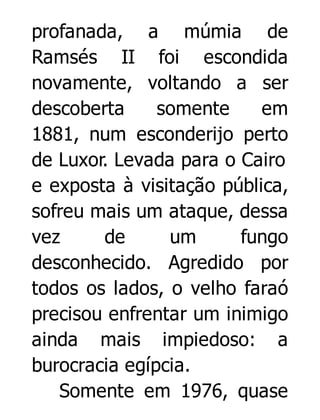 profanada, a múmia de
Ramsés II foi escondida
novamente, voltando a ser
descoberta
somente
em
1881, num esconderijo perto
de Luxor. Levada para o Cairo
e exposta à visitação pública,
sofreu mais um ataque, dessa
vez
de
um
fungo
desconhecido. Agredido por
todos os lados, o velho faraó
precisou enfrentar um inimigo
ainda mais impiedoso: a
burocracia egípcia.
Somente em 1976, quase

 