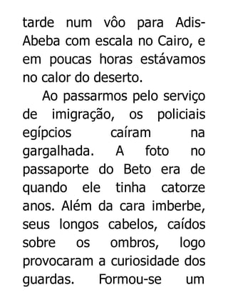 tarde num vôo para AdisAbeba com escala no Cairo, e
em poucas horas estávamos
no calor do deserto.
Ao passarmos pelo serviço
de imigração, os policiais
egípcios
caíram
na
gargalhada.
A
foto
no
passaporte do Beto era de
quando ele tinha catorze
anos. Além da cara imberbe,
seus longos cabelos, caídos
sobre
os
ombros,
logo
provocaram a curiosidade dos
guardas.
Formou-se
um

 