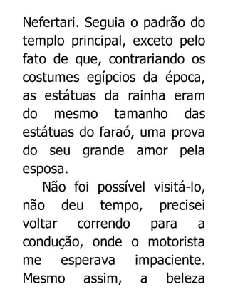 Nefertari. Seguia o padrão do
templo principal, exceto pelo
fato de que, contrariando os
costumes egípcios da época,
as estátuas da rainha eram
do mesmo tamanho das
estátuas do faraó, uma prova
do seu grande amor pela
esposa.
Não foi possível visitá-lo,
não deu tempo, precisei
voltar correndo
para
a
condução, onde o motorista
me esperava impaciente.
Mesmo assim, a beleza

 