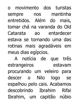 o movimento dos turistas
sempre
nos
mantinha
entretidos. Além do mais,
tomar chá na varanda do Old
Catarata
ao
entardecer
estava se tornando uma das
rotinas mais agradáveis em
meus dias egípcios.
A notícia de que três
estrangeiros
estavam
procurando um veleiro para
descer o Nilo logo se
espalhou pelo cais. Acabamos
descobrindo Ibrahim Rifai
Ibrahim, um capitão núbio

 