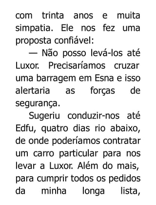 com trinta anos e muita
simpatia. Ele nos fez uma
proposta confiável:
— Não posso levá-los até
Luxor. Precisaríamos cruzar
uma barragem em Esna e isso
alertaria
as
forças
de
segurança.
Sugeriu conduzir-nos até
Edfu, quatro dias rio abaixo,
de onde poderíamos contratar
um carro particular para nos
levar a Luxor. Além do mais,
para cumprir todos os pedidos
da
minha
longa
lista,

 