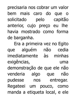 precisaria nos cobrar um valor
bem mais caro do que o
solicitado
pelo
capitão
anterior, cujo preço eu lhe
havia mostrado como forma
de barganha.
Era a primeira vez no Egito
que
alguém
não
cedia
imediatamente às minhas
exigências,
uma
demonstração de que ele não
venderia
algo que
não
pudesse
nos
entregar.
Regateei um pouco, como
manda a etiqueta local, e ele

 