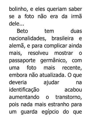 bolinho, e eles queriam saber
se a foto não era da irmã
dele...
Beto
tem
duas
nacionalidades, brasileira e
alemã, e para complicar ainda
mais, resolveu mostrar o
passaporte germânico, com
uma foto mais recente,
embora não atualizada. O que
deveria
ajudar
na
identificação
acabou
aumentando o transtorno,
pois nada mais estranho para
um guarda egípcio do que

 