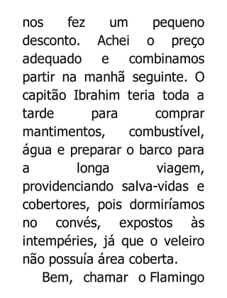 nos
fez
um
pequeno
desconto. Achei o preço
adequado e combinamos
partir na manhã seguinte. O
capitão Ibrahim teria toda a
tarde
para
comprar
mantimentos,
combustível,
água e preparar o barco para
a
longa
viagem,
providenciando salva-vidas e
cobertores, pois dormiríamos
no convés, expostos às
intempéries, já que o veleiro
não possuía área coberta.
Bem, chamar o Flamingo

 