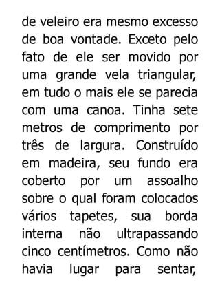 de veleiro era mesmo excesso
de boa vontade. Exceto pelo
fato de ele ser movido por
uma grande vela triangular,
em tudo o mais ele se parecia
com uma canoa. Tinha sete
metros de comprimento por
três de largura. Construído
em madeira, seu fundo era
coberto por um assoalho
sobre o qual foram colocados
vários tapetes, sua borda
interna não ultrapassando
cinco centímetros. Como não
havia lugar para sentar,

 
