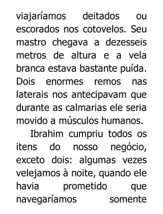 viajaríamos
deitados
ou
escorados nos cotovelos. Seu
mastro chegava a dezesseis
metros de altura e a vela
branca estava bastante puída.
Dois enormes remos nas
laterais nos antecipavam que
durante as calmarias ele seria
movido a músculos humanos.
Ibrahim cumpriu todos os
itens do nosso negócio,
exceto dois: algumas vezes
velejamos à noite, quando ele
havia
prometido
que
navegaríamos
somente

 
