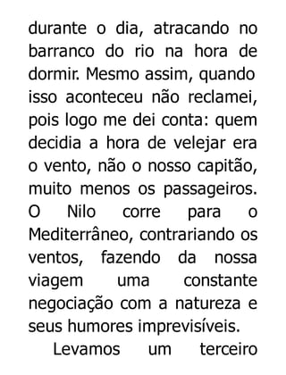 durante o dia, atracando no
barranco do rio na hora de
dormir. Mesmo assim, quando
isso aconteceu não reclamei,
pois logo me dei conta: quem
decidia a hora de velejar era
o vento, não o nosso capitão,
muito menos os passageiros.
O
Nilo
corre
para
o
Mediterrâneo, contrariando os
ventos, fazendo da nossa
viagem
uma
constante
negociação com a natureza e
seus humores imprevisíveis.
Levamos
um
terceiro

 