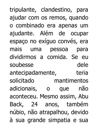 tripulante, clandestino, para
ajudar com os remos, quando
o combinado era apenas um
ajudante. Além de ocupar
espaço no exíguo convés, era
mais uma pessoa para
dividirmos a comida. Se eu
soubesse
dele
antecipadamente,
teria
solicitado
mantimentos
adicionais,
o
que
não
aconteceu. Mesmo assim, Abu
Back, 24 anos, também
núbio, não atrapalhou, devido
à sua grande simpatia e sua

 