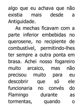algo que eu achava que não
existia
mais
desde
a
Antiguidade.
As mechas ficavam com a
parte inferior embebidas no
querosene, no recipiente de
combustível, permitindo-lhes
ter sempre a outra ponta em
brasa. Achei nosso fogareiro
muito arcaico, mas não
precisou muito para eu
descobrir
que
só
ele
funcionaria no convés do
Flamingo
durante
as
tormentas,
quando
o

 