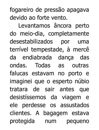 fogareiro de pressão apagava
devido ao forte vento.
Levantamos âncora perto
do meio-dia, completamente
desestabilizados por uma
terrível tempestade, à mercê
da endiabrada dança das
ondas. Todas as outras
falucas estavam no porto e
imaginei que o esperto núbio
tratara de sair antes que
desistíssemos da viagem e
ele perdesse os assustados
clientes. A bagagem estava
protegida
num
pequeno

 