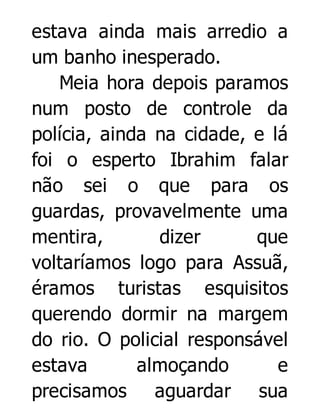 estava ainda mais arredio a
um banho inesperado.
Meia hora depois paramos
num posto de controle da
polícia, ainda na cidade, e lá
foi o esperto Ibrahim falar
não sei o que para os
guardas, provavelmente uma
mentira,
dizer
que
voltaríamos logo para Assuã,
éramos turistas esquisitos
querendo dormir na margem
do rio. O policial responsável
estava
almoçando
e
precisamos aguardar sua

 