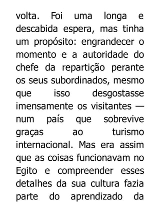 volta. Foi uma longa e
descabida espera, mas tinha
um propósito: engrandecer o
momento e a autoridade do
chefe da repartição perante
os seus subordinados, mesmo
que
isso
desgostasse
imensamente os visitantes —
num país que sobrevive
graças
ao
turismo
internacional. Mas era assim
que as coisas funcionavam no
Egito e compreender esses
detalhes da sua cultura fazia
parte do aprendizado da

 