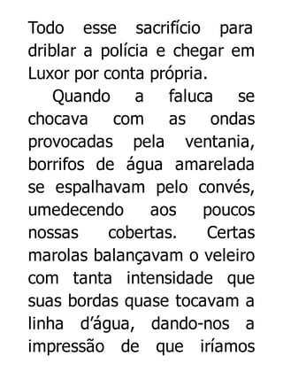 Todo esse sacrifício para
driblar a polícia e chegar em
Luxor por conta própria.
Quando a faluca se
chocava com as ondas
provocadas pela ventania,
borrifos de água amarelada
se espalhavam pelo convés,
umedecendo
aos
poucos
nossas
cobertas.
Certas
marolas balançavam o veleiro
com tanta intensidade que
suas bordas quase tocavam a
linha d’água, dando-nos a
impressão de que iríamos

 