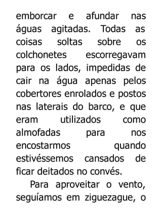 emborcar e afundar nas
águas agitadas. Todas as
coisas
soltas
sobre
os
colchonetes
escorregavam
para os lados, impedidas de
cair na água apenas pelos
cobertores enrolados e postos
nas laterais do barco, e que
eram
utilizados
como
almofadas
para
nos
encostarmos
quando
estivéssemos cansados de
ficar deitados no convés.
Para aproveitar o vento,
seguíamos em ziguezague, o

 