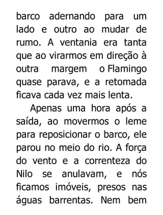 barco adernando para um
lado e outro ao mudar de
rumo. A ventania era tanta
que ao virarmos em direção à
outra margem o Flamingo
quase parava, e a retomada
ficava cada vez mais lenta.
Apenas uma hora após a
saída, ao movermos o leme
para reposicionar o barco, ele
parou no meio do rio. A força
do vento e a correnteza do
Nilo se anulavam, e nós
ficamos imóveis, presos nas
águas barrentas. Nem bem

 