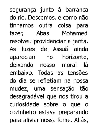 segurança junto à barranca
do rio. Descemos, e como não
tínhamos outra coisa para
fazer,
Abas
Mohamed
resolveu providenciar a janta.
As luzes de Assuã ainda
apareciam
no
horizonte,
deixando nosso moral lá
embaixo. Todas as tensões
do dia se refletiam na nossa
mudez, uma sensação tão
desagradável que nos tirou a
curiosidade sobre o que o
cozinheiro estava preparando
para aliviar nossa fome. Aliás,

 