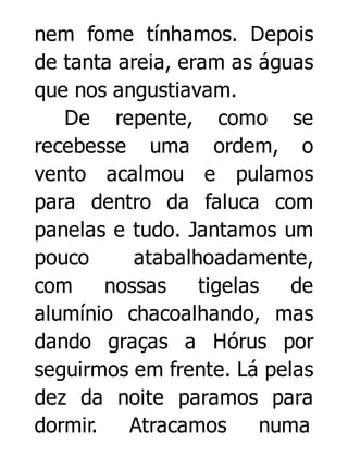 nem fome tínhamos. Depois
de tanta areia, eram as águas
que nos angustiavam.
De repente, como se
recebesse uma ordem, o
vento acalmou e pulamos
para dentro da faluca com
panelas e tudo. Jantamos um
pouco
atabalhoadamente,
com
nossas
tigelas
de
alumínio chacoalhando, mas
dando graças a Hórus por
seguirmos em frente. Lá pelas
dez da noite paramos para
dormir.
Atracamos
numa

 