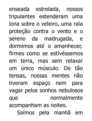 enseada estrelada, nossos
tripulantes estenderam uma
lona sobre o veleiro, uma rala
proteção contra o vento e o
sereno da madrugada, e
dormimos até o amanhecer,
firmes como se estivéssemos
em terra, mas sem relaxar
um único músculo. De tão
tensas, nossas mentes não
tiveram espaço nem para
vagar pelos sonhos nebulosos
que
normalmente
acompanham as noites.
Saímos pela manhã em

 