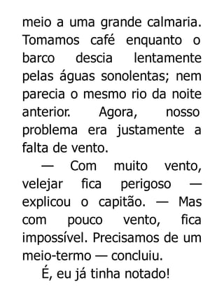 meio a uma grande calmaria.
Tomamos café enquanto o
barco
descia
lentamente
pelas águas sonolentas; nem
parecia o mesmo rio da noite
anterior.
Agora,
nosso
problema era justamente a
falta de vento.
— Com muito vento,
velejar fica perigoso —
explicou o capitão. — Mas
com
pouco
vento,
fica
impossível. Precisamos de um
meio-termo — concluiu.
É, eu já tinha notado!

 