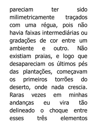 pareciam
ter
sido
milimetricamente
traçados
com uma régua, pois não
havia faixas intermediárias ou
gradações de cor entre um
ambiente e outro. Não
existiam praias, e logo que
desapareciam os últimos pés
das plantações, começavam
os primeiros torrões do
deserto, onde nada crescia.
Raras vezes em minhas
andanças
eu
vira
tão
delineado o choque entre
esses
três
elementos

 
