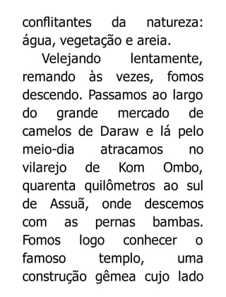 conflitantes
da
natureza:
água, vegetação e areia.
Velejando
lentamente,
remando às vezes, fomos
descendo. Passamos ao largo
do grande mercado de
camelos de Daraw e lá pelo
meio-dia
atracamos
no
vilarejo de Kom Ombo,
quarenta quilômetros ao sul
de Assuã, onde descemos
com as pernas bambas.
Fomos logo conhecer o
famoso
templo,
uma
construção gêmea cujo lado

 
