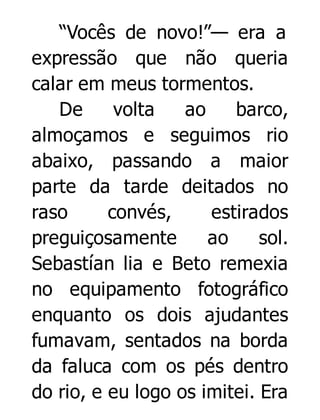 “Vocês de novo!”— era a
expressão que não queria
calar em meus tormentos.
De
volta
ao
barco,
almoçamos e seguimos rio
abaixo, passando a maior
parte da tarde deitados no
raso
convés,
estirados
preguiçosamente
ao
sol.
Sebastían lia e Beto remexia
no equipamento fotográfico
enquanto os dois ajudantes
fumavam, sentados na borda
da faluca com os pés dentro
do rio, e eu logo os imitei. Era

 