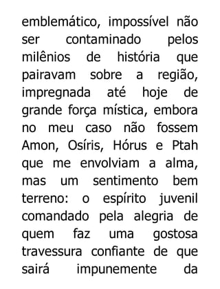 emblemático, impossível não
ser
contaminado
pelos
milênios de história que
pairavam sobre a região,
impregnada até hoje de
grande força mística, embora
no meu caso não fossem
Amon, Osíris, Hórus e Ptah
que me envolviam a alma,
mas um sentimento bem
terreno: o espírito juvenil
comandado pela alegria de
quem faz uma gostosa
travessura confiante de que
sairá
impunemente
da

 