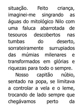 situação.
Feito
criança,
imaginei-me singrando as
águas do mitológico Nilo com
uma faluca abarrotada de
tesouros descobertos nas
tumbas
do
deserto,
sorrateiramente surrupiados
das múmias milenares e
transformados em glórias e
riquezas para todo o sempre.
Nosso
capitão
núbio,
sentado na popa, se limitava
a controlar a vela e o leme,
trocando de lado sempre que
chegávamos
perto
da

 