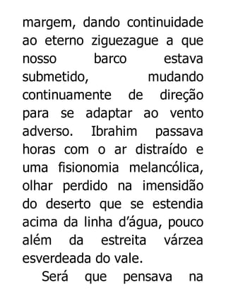 margem, dando continuidade
ao eterno ziguezague a que
nosso
barco
estava
submetido,
mudando
continuamente de direção
para se adaptar ao vento
adverso. Ibrahim passava
horas com o ar distraído e
uma fisionomia melancólica,
olhar perdido na imensidão
do deserto que se estendia
acima da linha d’água, pouco
além da estreita várzea
esverdeada do vale.
Será que pensava na

 