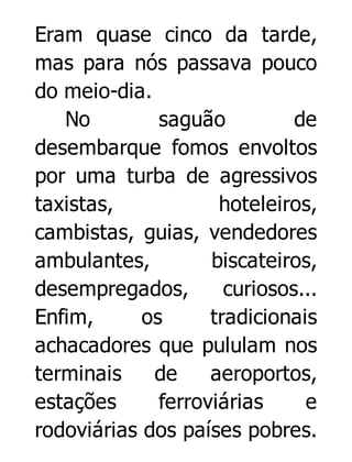 Eram quase cinco da tarde,
mas para nós passava pouco
do meio-dia.
No
saguão
de
desembarque fomos envoltos
por uma turba de agressivos
taxistas,
hoteleiros,
cambistas, guias, vendedores
ambulantes,
biscateiros,
desempregados,
curiosos...
Enfim,
os
tradicionais
achacadores que pululam nos
terminais
de
aeroportos,
estações
ferroviárias
e
rodoviárias dos países pobres.

 