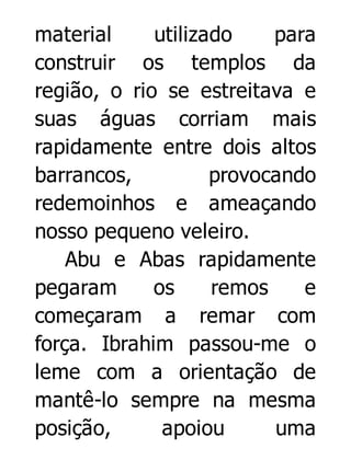 material
utilizado
para
construir os templos da
região, o rio se estreitava e
suas águas corriam mais
rapidamente entre dois altos
barrancos,
provocando
redemoinhos e ameaçando
nosso pequeno veleiro.
Abu e Abas rapidamente
pegaram
os
remos
e
começaram a remar com
força. Ibrahim passou-me o
leme com a orientação de
mantê-lo sempre na mesma
posição,
apoiou
uma

 