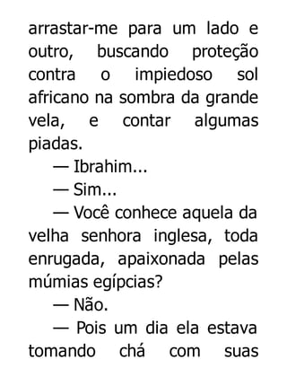 arrastar-me para um lado e
outro, buscando proteção
contra o impiedoso sol
africano na sombra da grande
vela, e contar algumas
piadas.
— Ibrahim...
— Sim...
— Você conhece aquela da
velha senhora inglesa, toda
enrugada, apaixonada pelas
múmias egípcias?
— Não.
— Pois um dia ela estava
tomando chá com suas

 
