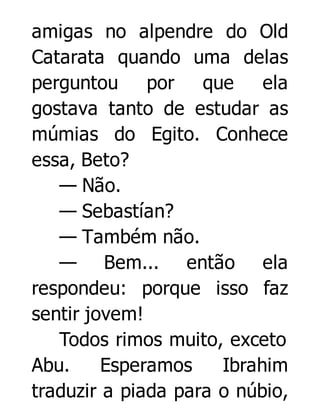 amigas no alpendre do Old
Catarata quando uma delas
perguntou por que
ela
gostava tanto de estudar as
múmias do Egito. Conhece
essa, Beto?
— Não.
— Sebastían?
— Também não.
— Bem... então ela
respondeu: porque isso faz
sentir jovem!
Todos rimos muito, exceto
Abu.
Esperamos
Ibrahim
traduzir a piada para o núbio,

 