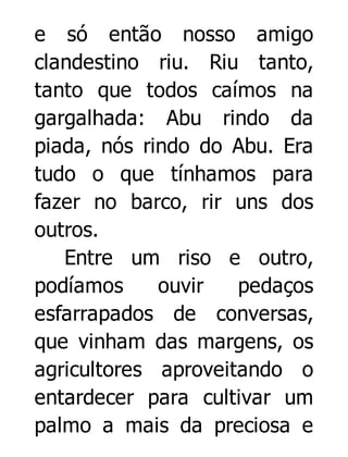 e só então nosso amigo
clandestino riu. Riu tanto,
tanto que todos caímos na
gargalhada: Abu rindo da
piada, nós rindo do Abu. Era
tudo o que tínhamos para
fazer no barco, rir uns dos
outros.
Entre um riso e outro,
podíamos
ouvir
pedaços
esfarrapados de conversas,
que vinham das margens, os
agricultores aproveitando o
entardecer para cultivar um
palmo a mais da preciosa e

 