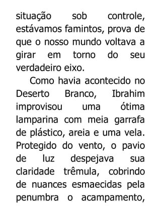 situação
sob
controle,
estávamos famintos, prova de
que o nosso mundo voltava a
girar em torno do seu
verdadeiro eixo.
Como havia acontecido no
Deserto
Branco,
Ibrahim
improvisou
uma
ótima
lamparina com meia garrafa
de plástico, areia e uma vela.
Protegido do vento, o pavio
de
luz
despejava
sua
claridade trêmula, cobrindo
de nuances esmaecidas pela
penumbra o acampamento,

 