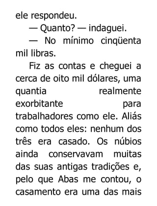 ele respondeu.
— Quanto? — indaguei.
— No mínimo cinqüenta
mil libras.
Fiz as contas e cheguei a
cerca de oito mil dólares, uma
quantia
realmente
exorbitante
para
trabalhadores como ele. Aliás
como todos eles: nenhum dos
três era casado. Os núbios
ainda conservavam muitas
das suas antigas tradições e,
pelo que Abas me contou, o
casamento era uma das mais

 